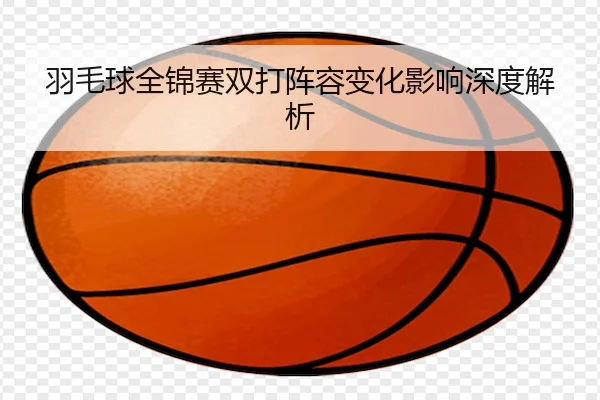 羽毛球全锦赛双打阵容变化影响深度解析